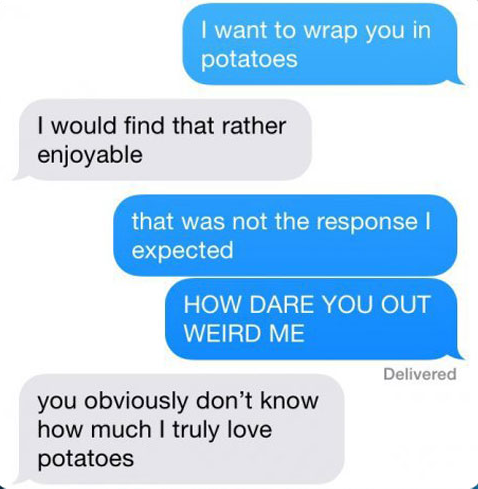 First Person: I want to wrap you in potatoes; Second Person: I would find that rather enjoyable; FP: That was not the response that I expected. How dare you weird me out!; SP: You obviously don't know how much I truly love potatoes.
